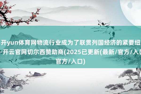 开yun体育网物流行业成为了联贯列国经济的紧要纽带-开云官网切尔西赞助商(2025已更新(最新/官方/入口)