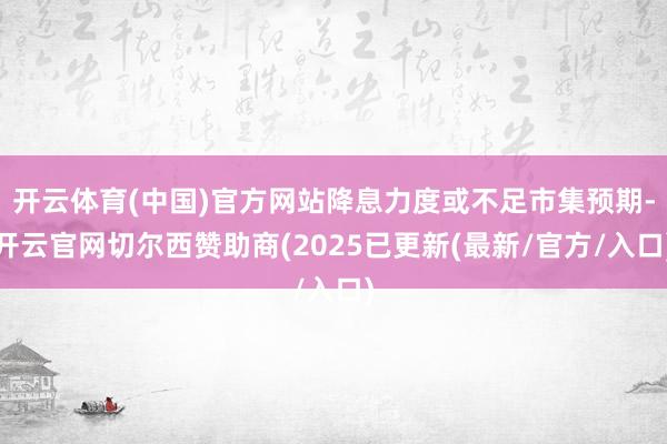 开云体育(中国)官方网站降息力度或不足市集预期-开云官网切尔西赞助商(2025已更新(最新/官方/入口)