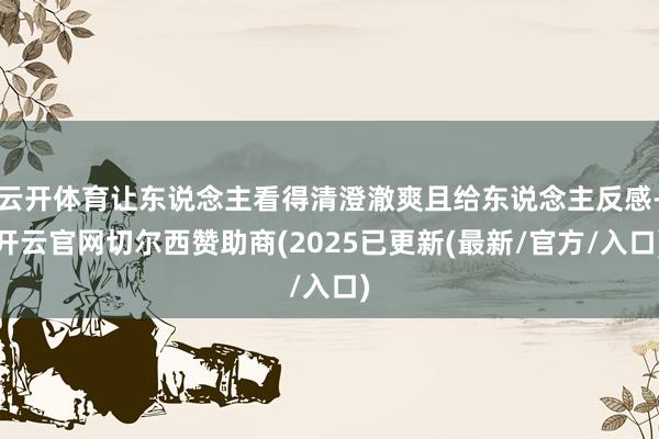 云开体育让东说念主看得清澄澈爽且给东说念主反感-开云官网切尔西赞助商(2025已更新(最新/官方/入口)