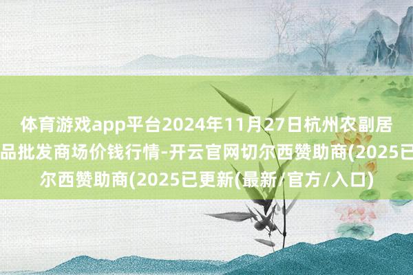 体育游戏app平台2024年11月27日杭州农副居品物流中心南庄兜农居品批发商场价钱行情-开云官网切尔西赞助商(2025已更新(最新/官方/入口)