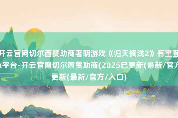 开云官网切尔西赞助商著明游戏《归天搁浅2》有望登陆Xbox平台-开云官网切尔西赞助商(2025已更新(最新/官方/入口)