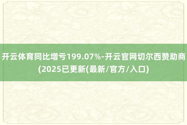 开云体育同比增亏199.07%-开云官网切尔西赞助商(2025已更新(最新/官方/入口)