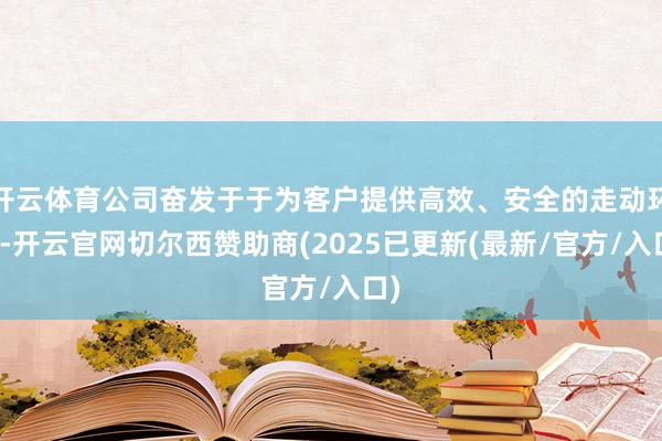 开云体育公司奋发于于为客户提供高效、安全的走动环境-开云官网切尔西赞助商(2025已更新(最新/官方/入口)