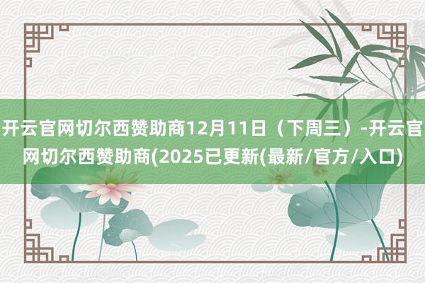 开云官网切尔西赞助商12月11日（下周三）-开云官网切尔西赞助商(2025已更新(最新/官方/入口)