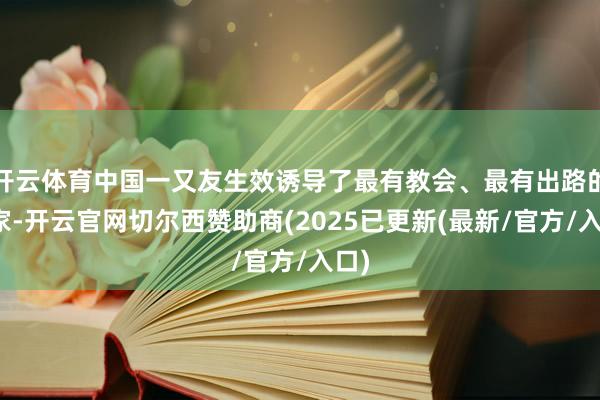 开云体育中国一又友生效诱导了最有教会、最有出路的大家-开云官网切尔西赞助商(2025已更新(最新/官方/入口)