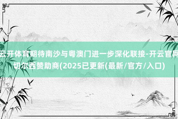 云开体育期待南沙与粤澳门进一步深化联接-开云官网切尔西赞助商(2025已更新(最新/官方/入口)