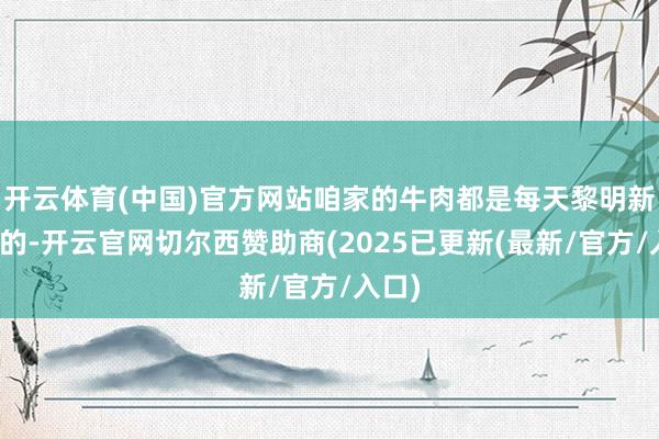 开云体育(中国)官方网站咱家的牛肉都是每天黎明新运来的-开云官网切尔西赞助商(2025已更新(最新/官方/入口)