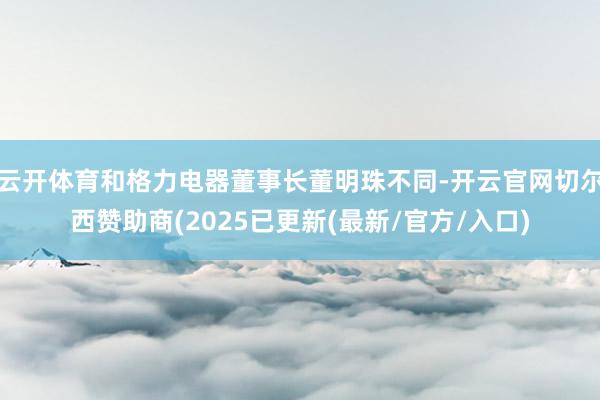 云开体育和格力电器董事长董明珠不同-开云官网切尔西赞助商(2025已更新(最新/官方/入口)