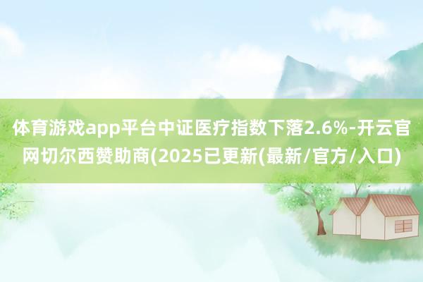 体育游戏app平台中证医疗指数下落2.6%-开云官网切尔西赞助商(2025已更新(最新/官方/入口)