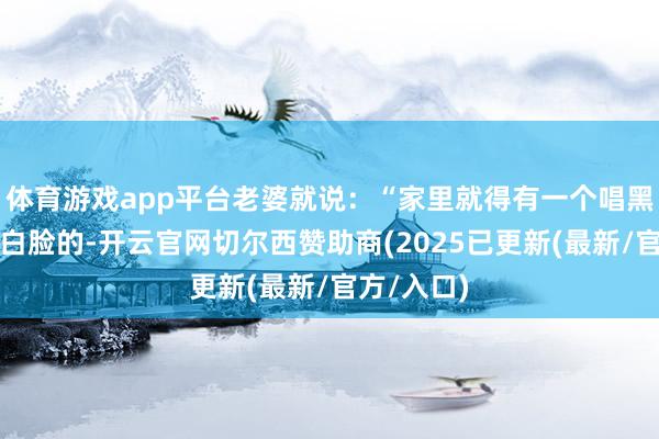 体育游戏app平台老婆就说：“家里就得有一个唱黑脸一个唱白脸的-开云官网切尔西赞助商(2025已更新(最新/官方/入口)