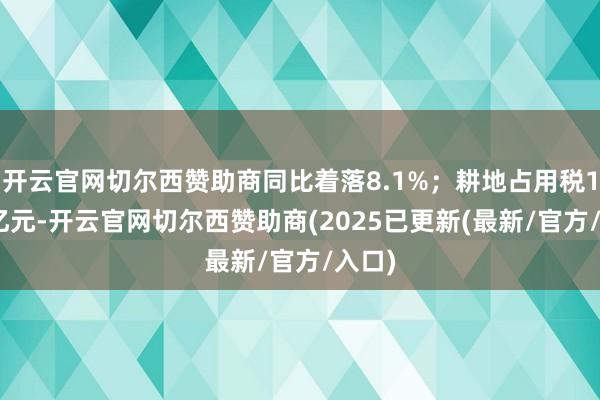 开云官网切尔西赞助商同比着落8.1%；耕地占用税1237亿元-开云官网切尔西赞助商(2025已更新(最新/官方/入口)