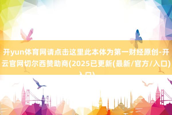 开yun体育网请点击这里此本体为第一财经原创-开云官网切尔西赞助商(2025已更新(最新/官方/入口)