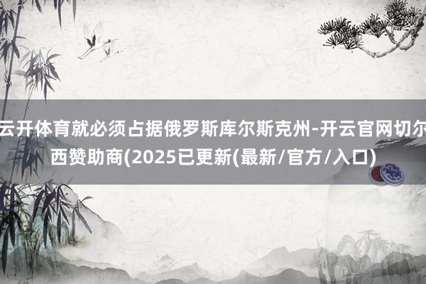 云开体育就必须占据俄罗斯库尔斯克州-开云官网切尔西赞助商(2025已更新(最新/官方/入口)