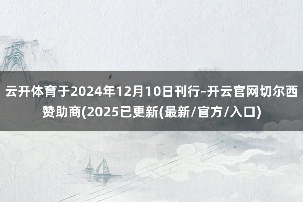 云开体育于2024年12月10日刊行-开云官网切尔西赞助商(2025已更新(最新/官方/入口)