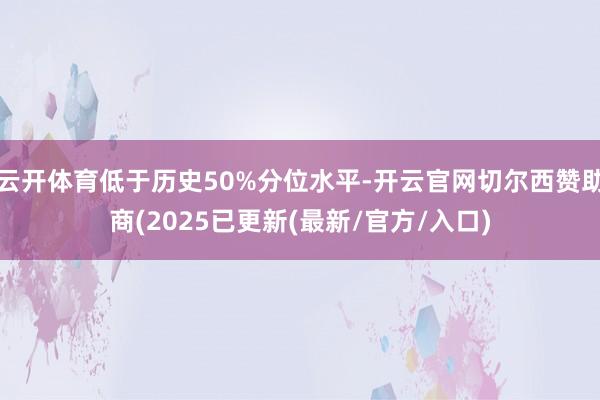 云开体育低于历史50%分位水平-开云官网切尔西赞助商(2025已更新(最新/官方/入口)