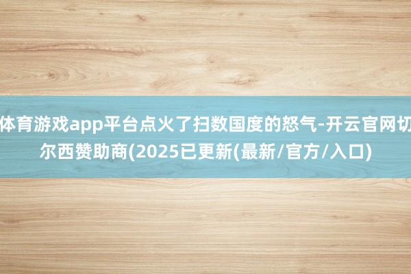 体育游戏app平台点火了扫数国度的怒气-开云官网切尔西赞助商(2025已更新(最新/官方/入口)