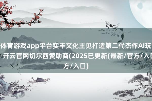 体育游戏app平台实丰文化主见打造第二代杰作AI玩物-开云官网切尔西赞助商(2025已更新(最新/官方/入口)