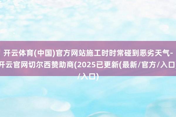 开云体育(中国)官方网站施工时时常碰到恶劣天气-开云官网切尔西赞助商(2025已更新(最新/官方/入口)