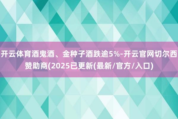开云体育酒鬼酒、金种子酒跌逾5%-开云官网切尔西赞助商(2025已更新(最新/官方/入口)