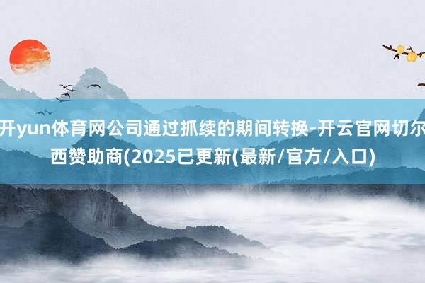 开yun体育网公司通过抓续的期间转换-开云官网切尔西赞助商(2025已更新(最新/官方/入口)