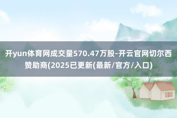 开yun体育网成交量570.47万股-开云官网切尔西赞助商(2025已更新(最新/官方/入口)
