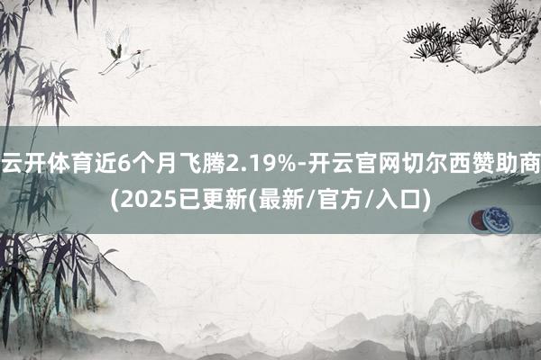 云开体育近6个月飞腾2.19%-开云官网切尔西赞助商(2025已更新(最新/官方/入口)