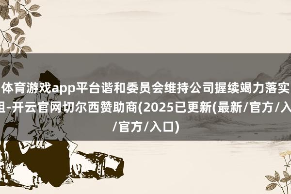 体育游戏app平台谐和委员会维持公司握续竭力落实重组-开云官网切尔西赞助商(2025已更新(最新/官方/入口)