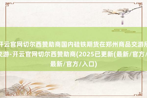 开云官网切尔西赞助商国内硅铁期货在郑州商品交游所上市交游-开云官网切尔西赞助商(2025已更新(最新/官方/入口)