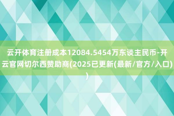 云开体育注册成本12084.5454万东谈主民币-开云官网切尔西赞助商(2025已更新(最新/官方/入口)