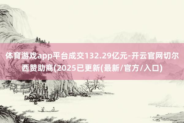 体育游戏app平台成交132.29亿元-开云官网切尔西赞助商(2025已更新(最新/官方/入口)