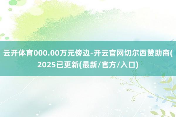 云开体育000.00万元傍边-开云官网切尔西赞助商(2025已更新(最新/官方/入口)