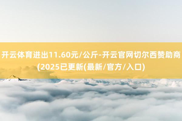 开云体育进出11.60元/公斤-开云官网切尔西赞助商(2025已更新(最新/官方/入口)