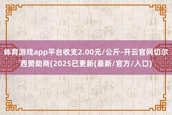 体育游戏app平台收支2.00元/公斤-开云官网切尔西赞助商(2025已更新(最新/官方/入口)
