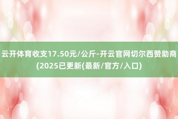云开体育收支17.50元/公斤-开云官网切尔西赞助商(2025已更新(最新/官方/入口)