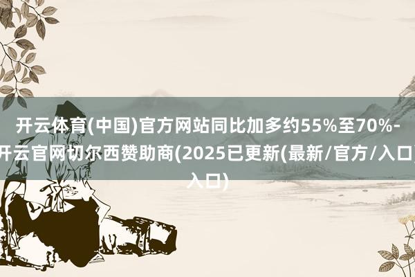 开云体育(中国)官方网站同比加多约55%至70%-开云官网切尔西赞助商(2025已更新(最新/官方/入口)