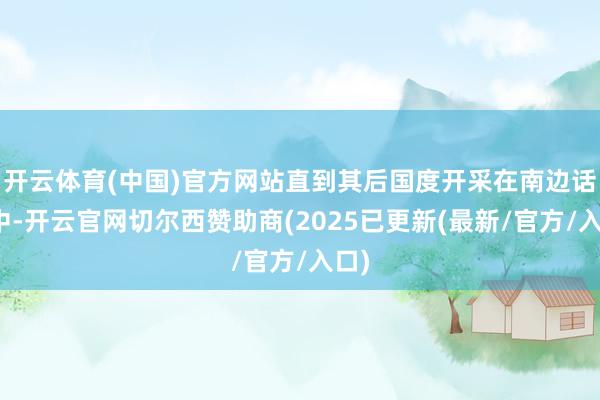 开云体育(中国)官方网站直到其后国度开采在南边话语中-开云官网切尔西赞助商(2025已更新(最新/官方/入口)