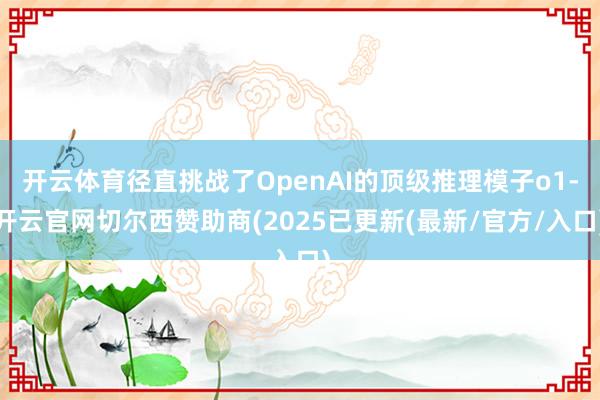 开云体育径直挑战了OpenAI的顶级推理模子o1-开云官网切尔西赞助商(2025已更新(最新/官方/入口)