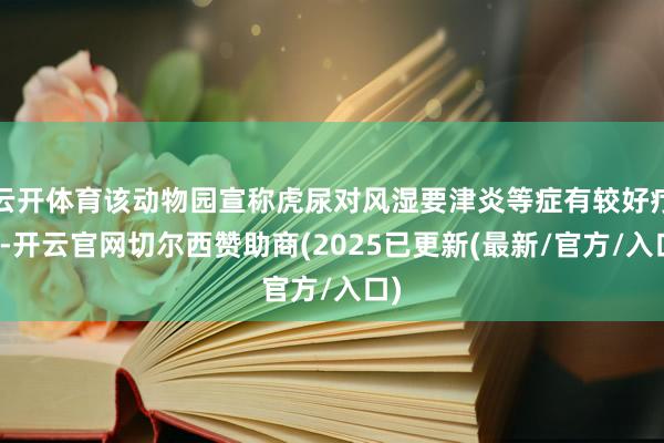 云开体育该动物园宣称虎尿对风湿要津炎等症有较好疗效-开云官网切尔西赞助商(2025已更新(最新/官方/入口)