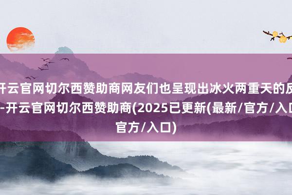 开云官网切尔西赞助商网友们也呈现出冰火两重天的反映-开云官网切尔西赞助商(2025已更新(最新/官方/入口)