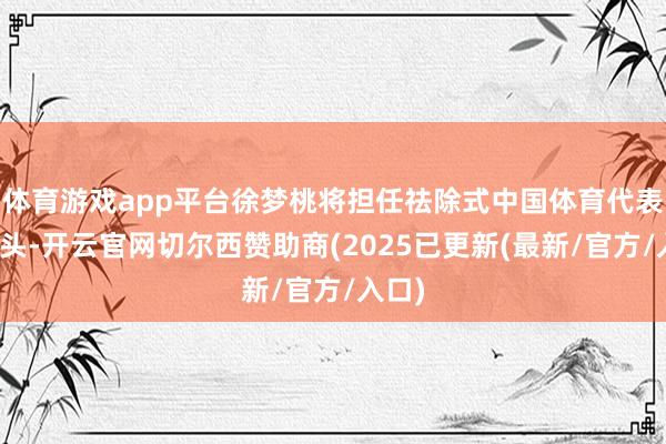 体育游戏app平台徐梦桃将担任祛除式中国体育代表团旗头-开云官网切尔西赞助商(2025已更新(最新/官方/入口)