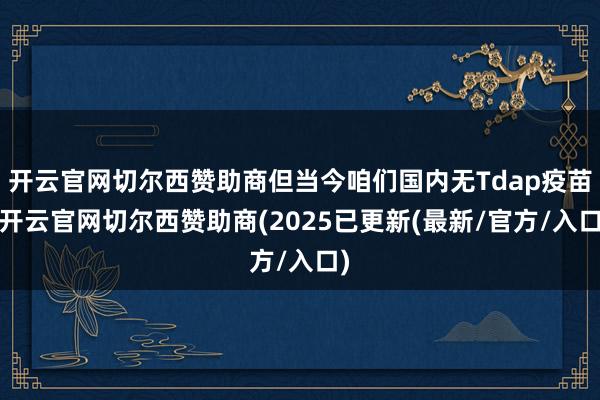 开云官网切尔西赞助商但当今咱们国内无Tdap疫苗-开云官网切尔西赞助商(2025已更新(最新/官方/入口)