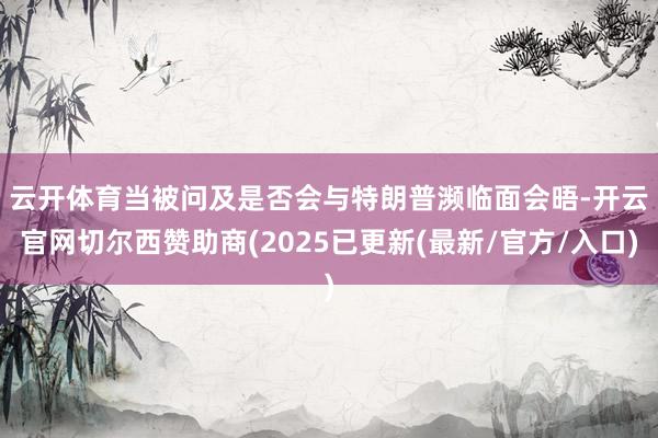 云开体育　　当被问及是否会与特朗普濒临面会晤-开云官网切尔西赞助商(2025已更新(最新/官方/入口)