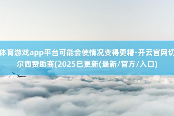 体育游戏app平台可能会使情况变得更糟-开云官网切尔西赞助商(2025已更新(最新/官方/入口)