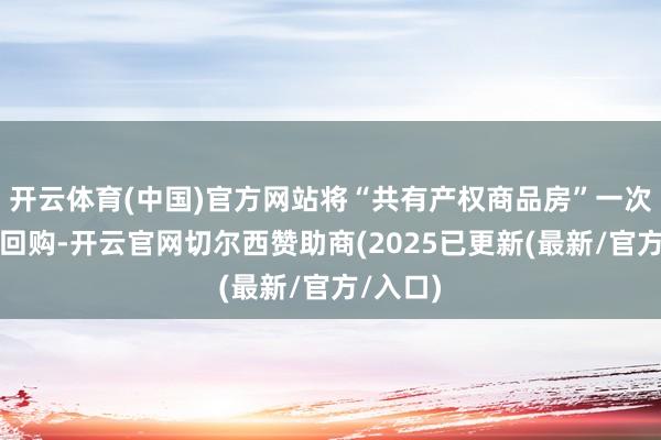 开云体育(中国)官方网站将“共有产权商品房”一次性完满回购-开云官网切尔西赞助商(2025已更新(最新/官方/入口)