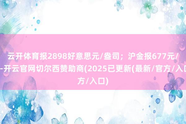 云开体育报2898好意思元/盎司；沪金报677元/克-开云官网切尔西赞助商(2025已更新(最新/官方/入口)