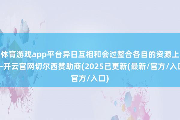 体育游戏app平台异日互相和会过整合各自的资源上风-开云官网切尔西赞助商(2025已更新(最新/官方/入口)