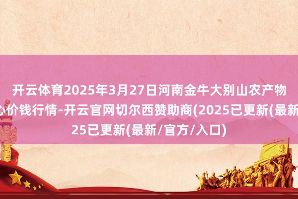 开云体育2025年3月27日河南金牛大别山农产物当代物流中心价钱行情-开云官网切尔西赞助商(2025已更新(最新/官方/入口)