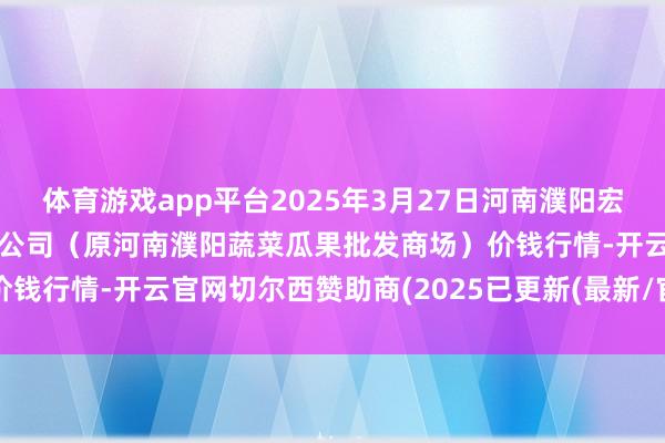 体育游戏app平台2025年3月27日河南濮阳宏进农副家具批发商场有限公司（原河南濮阳蔬菜瓜果批发商场）价钱行情-开云官网切尔西赞助商(2025已更新(最新/官方/入口)