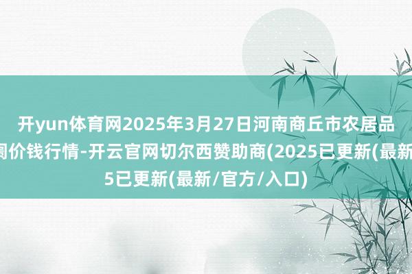 开yun体育网2025年3月27日河南商丘市农居品中心批发阛阓价钱行情-开云官网切尔西赞助商(2025已更新(最新/官方/入口)