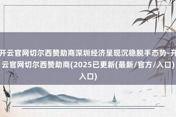 开云官网切尔西赞助商深圳经济呈现沉稳脱手态势-开云官网切尔西赞助商(2025已更新(最新/官方/入口)